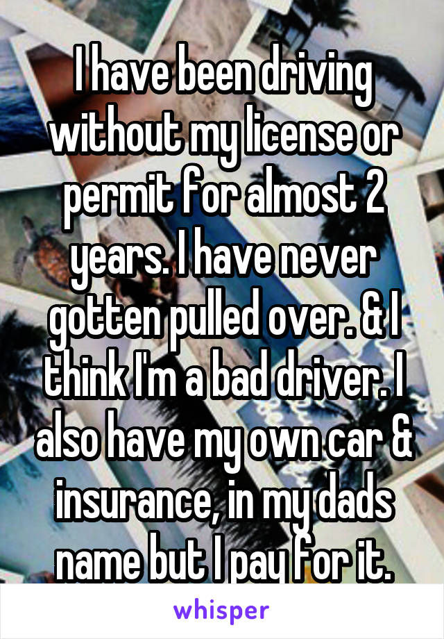 I have been driving without my license or permit for almost 2 years. I have never gotten pulled over. & I think I'm a bad driver. I also have my own car & insurance, in my dads name but I pay for it.