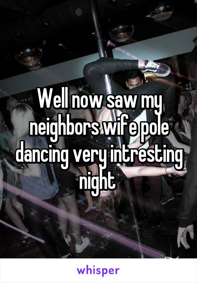Well now saw my neighbors wife pole dancing very intresting night 
