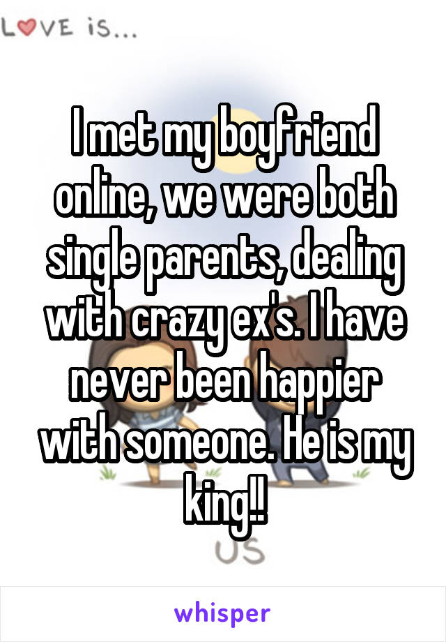 I met my boyfriend online, we were both single parents, dealing with crazy ex's. I have never been happier with someone. He is my king!!