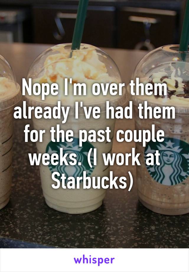 Nope I'm over them already I've had them for the past couple weeks. (I work at Starbucks) 