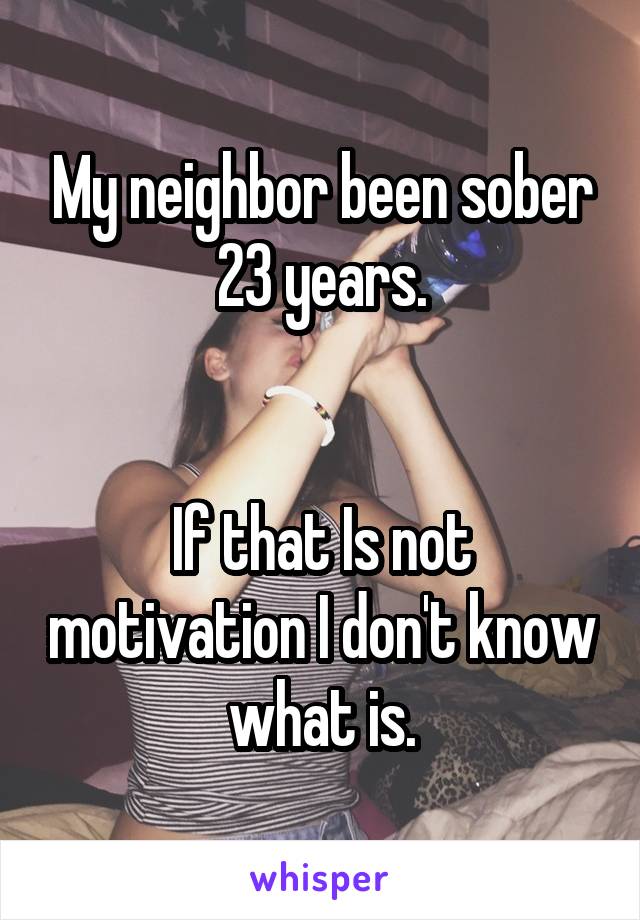 My neighbor been sober 23 years.


If that Is not motivation I don't know what is.