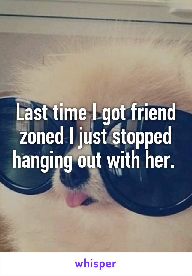 Last time I got friend zoned I just stopped hanging out with her. 