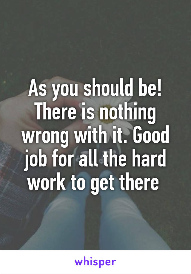 As you should be! There is nothing wrong with it. Good job for all the hard work to get there 