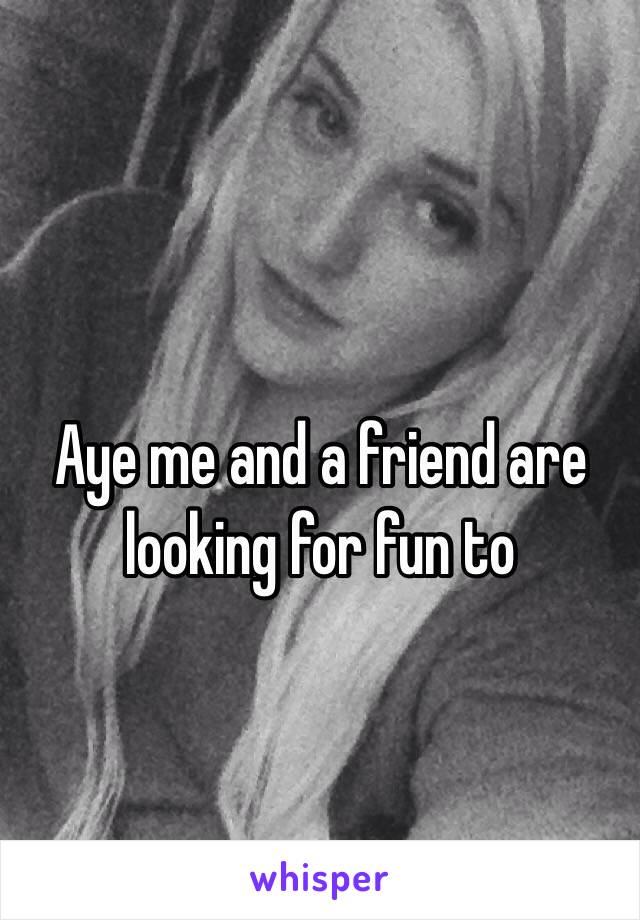 Aye me and a friend are looking for fun to 