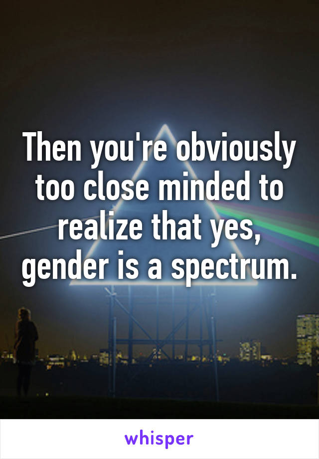 Then you're obviously too close minded to realize that yes, gender is a spectrum. 