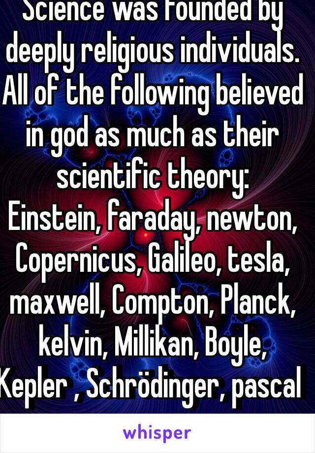 Science was founded by deeply religious individuals. All of the following believed in god as much as their scientific theory:
Einstein, faraday, newton, Copernicus, Galileo, tesla, maxwell, Compton, Planck, kelvin, Millikan, Boyle, Kepler , Schrödinger, pascal  