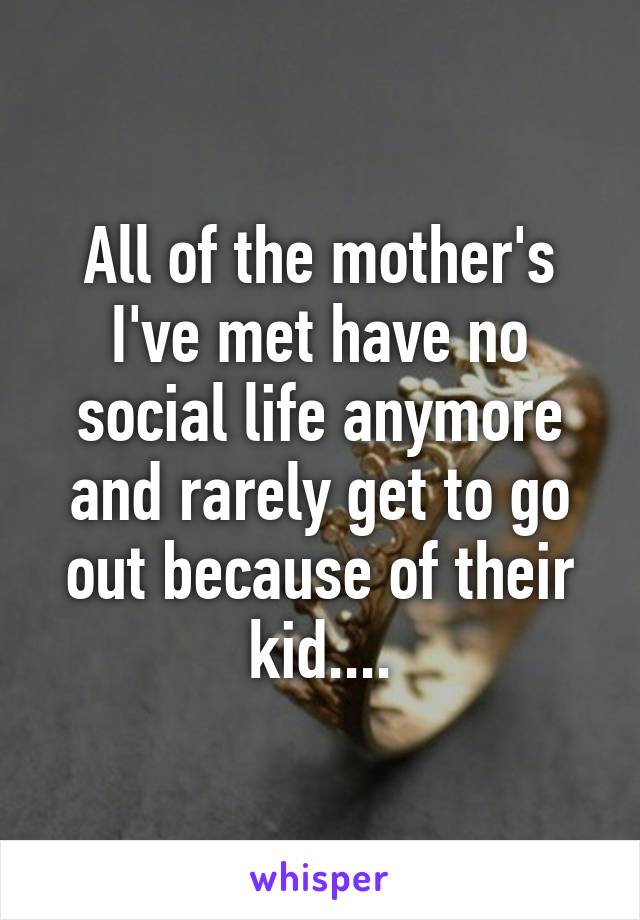 All of the mother's I've met have no social life anymore and rarely get to go out because of their kid....