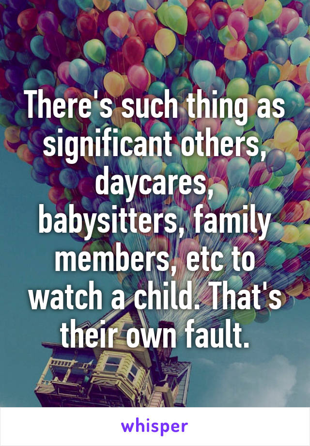 There's such thing as significant others, daycares, babysitters, family members, etc to watch a child. That's their own fault.