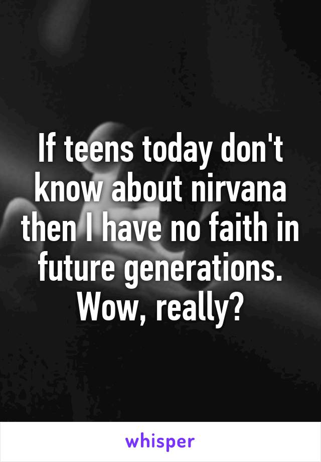 If teens today don't know about nirvana then I have no faith in future generations. Wow, really?