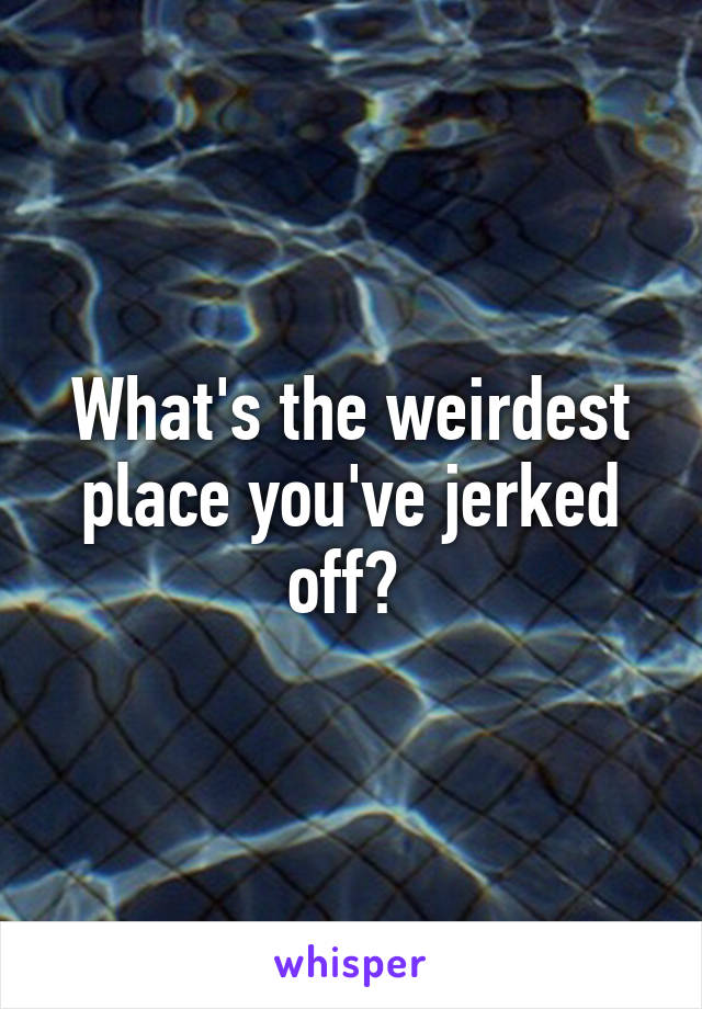 What's the weirdest place you've jerked off? 