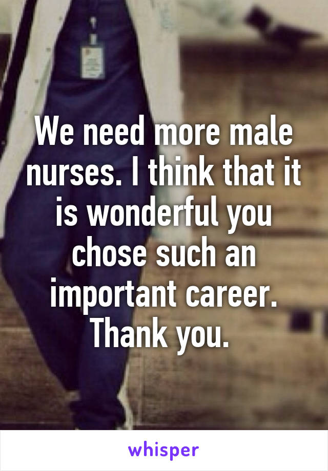 We need more male nurses. I think that it is wonderful you chose such an important career. Thank you. 
