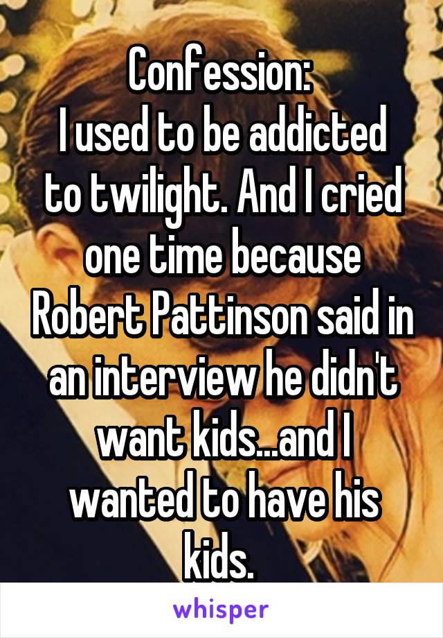 Confession: 
I used to be addicted to twilight. And I cried one time because Robert Pattinson said in an interview he didn't want kids...and I wanted to have his kids. 