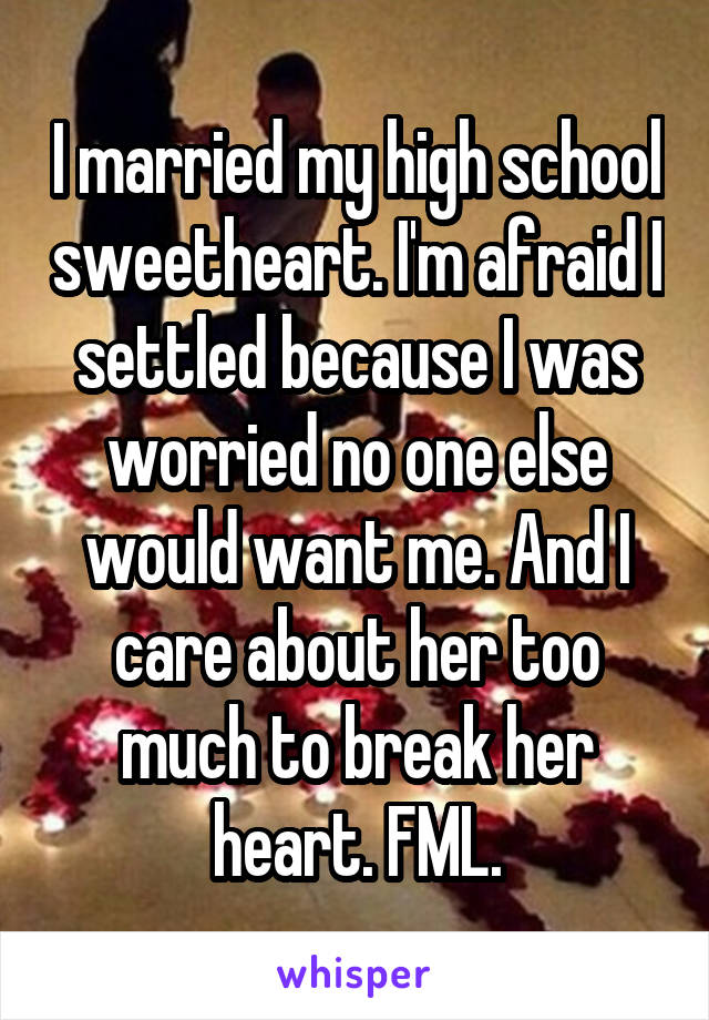 I married my high school sweetheart. I'm afraid I settled because I was worried no one else would want me. And I care about her too much to break her heart. FML.