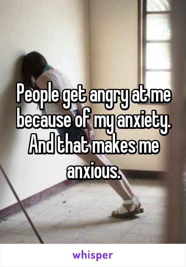 People get angry at me because of my anxiety. And that makes me anxious.