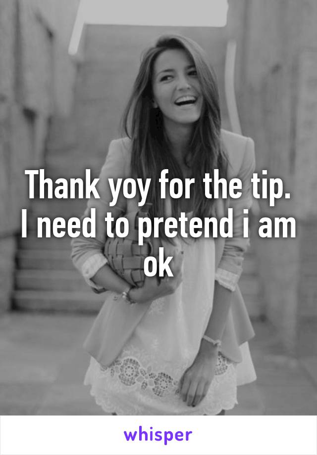 Thank yoy for the tip. I need to pretend i am ok