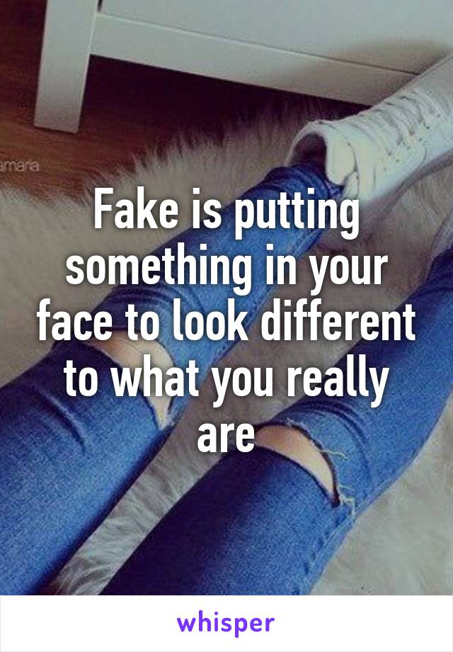 Fake is putting something in your face to look different to what you really are