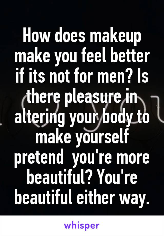 How does makeup make you feel better if its not for men? Is there pleasure in altering your body to make yourself pretend  you're more beautiful? You're beautiful either way.