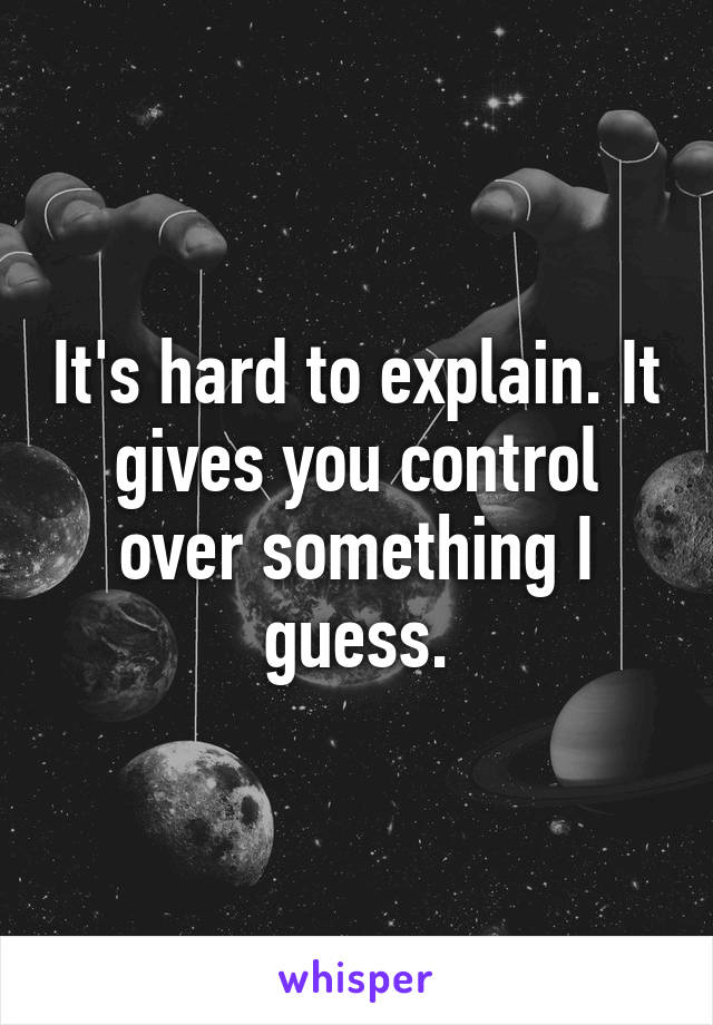 It's hard to explain. It gives you control over something I guess.