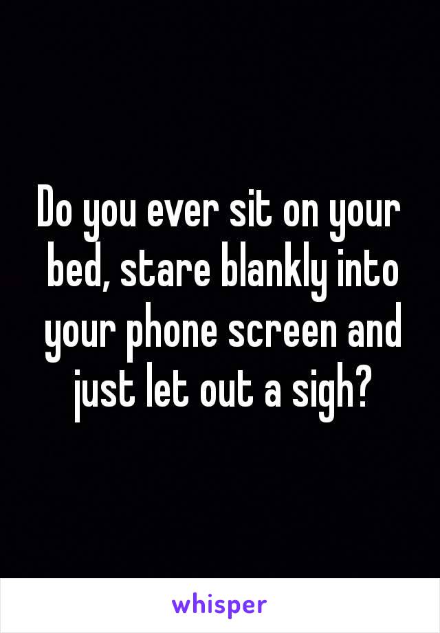 Do you ever sit on your bed, stare blankly into your phone screen and just let out a sigh?


