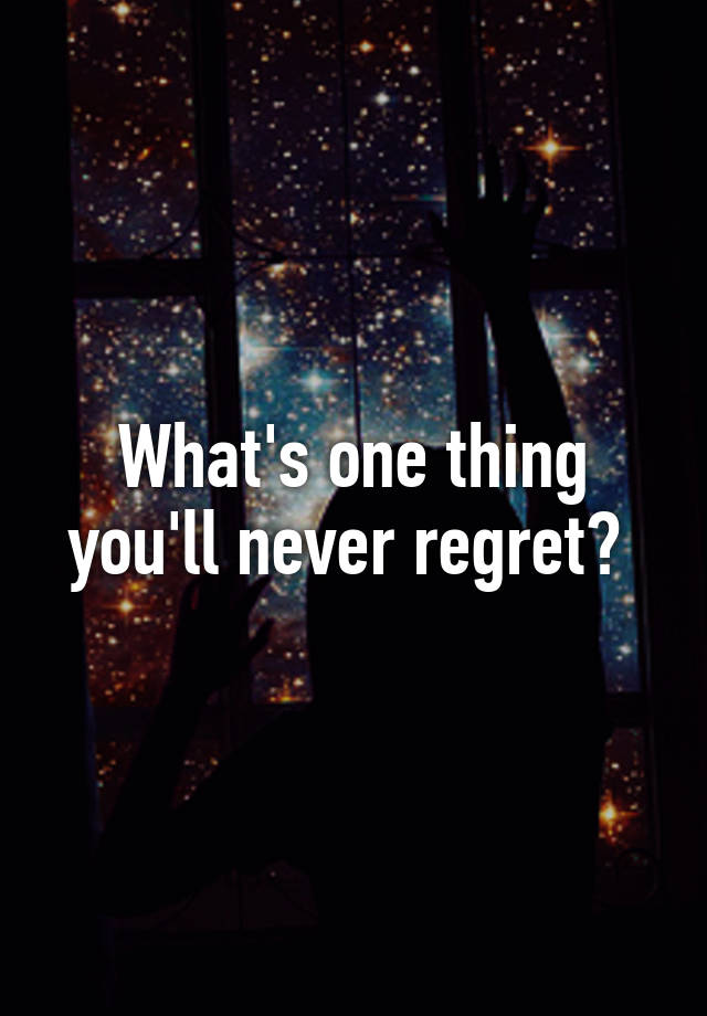 what-s-one-thing-you-ll-never-regret