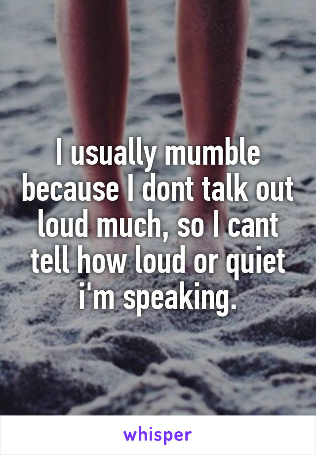 I usually mumble because I dont talk out loud much, so I cant tell how loud or quiet i'm speaking.