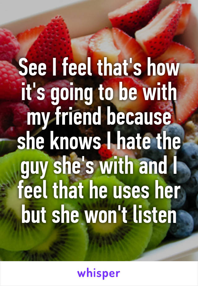 See I feel that's how it's going to be with my friend because she knows I hate the guy she's with and I feel that he uses her but she won't listen