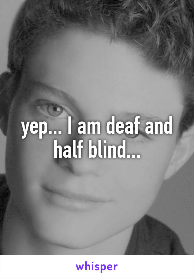 yep... I am deaf and half blind...