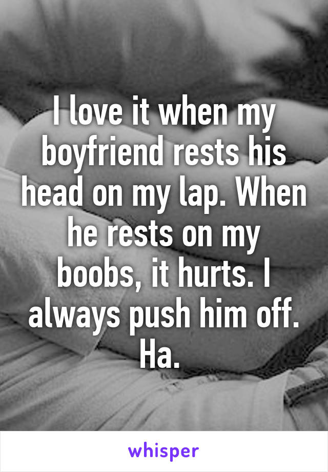 I love it when my boyfriend rests his head on my lap. When he rests on my boobs, it hurts. I always push him off. Ha. 