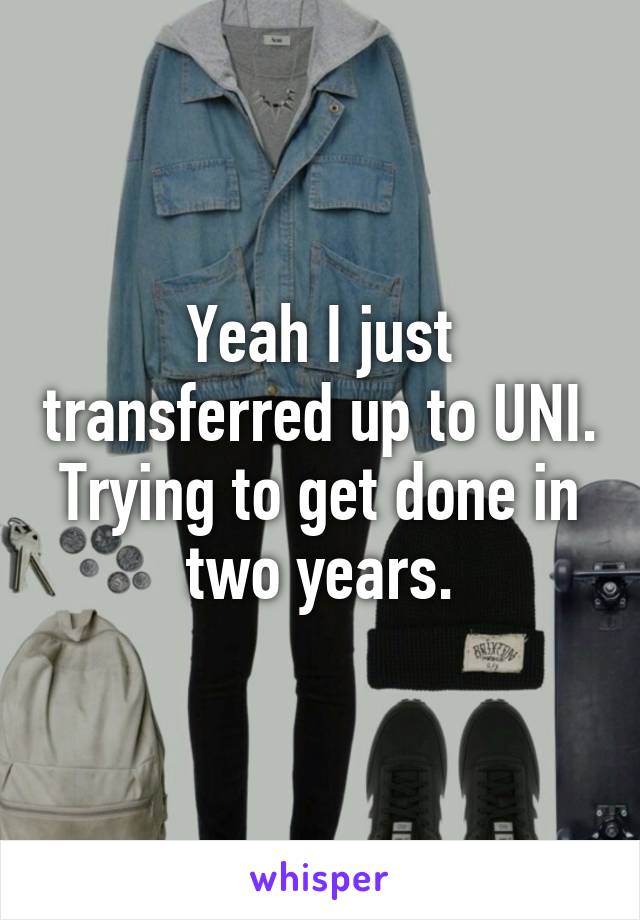 Yeah I just transferred up to UNI. Trying to get done in two years.