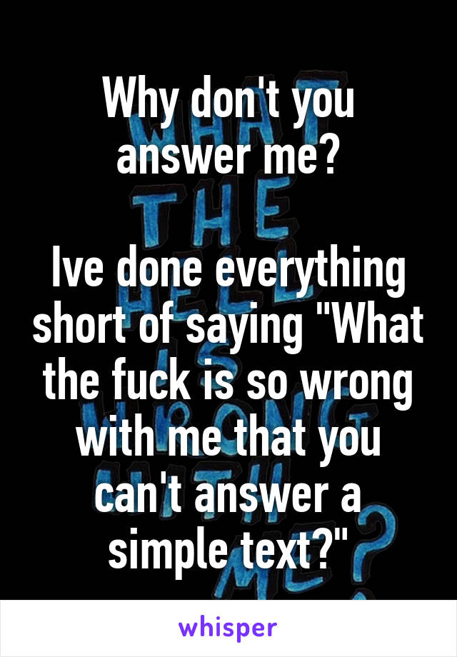 Why don't you answer me?

Ive done everything short of saying "What the fuck is so wrong with me that you can't answer a simple text?"