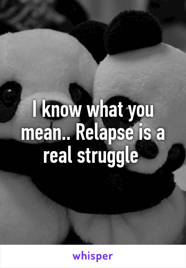 I know what you mean.. Relapse is a real struggle 