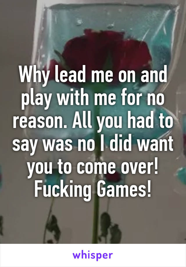 Why lead me on and play with me for no reason. All you had to say was no I did want you to come over! Fucking Games!