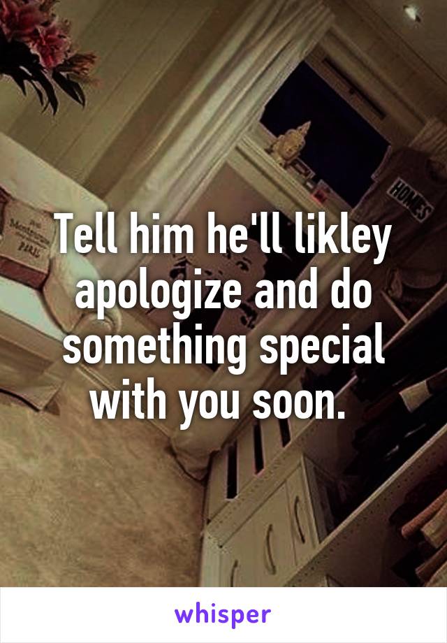 Tell him he'll likley apologize and do something special with you soon. 
