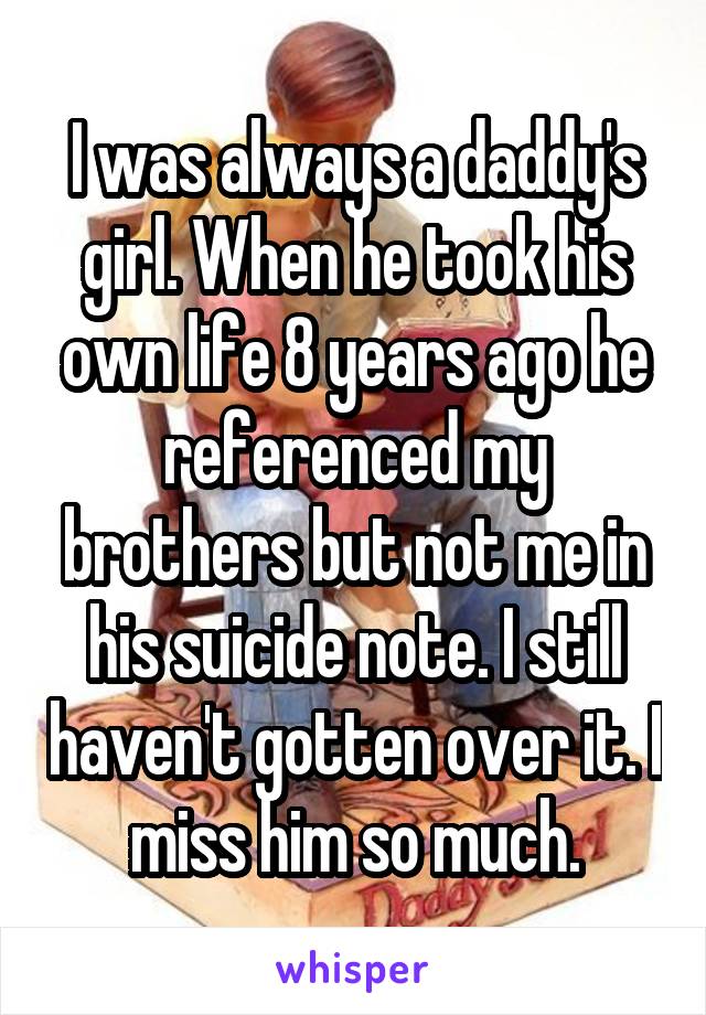 I was always a daddy's girl. When he took his own life 8 years ago he referenced my brothers but not me in his suicide note. I still haven't gotten over it. I miss him so much.