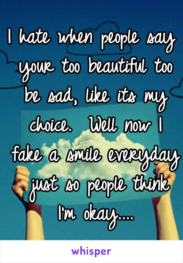 I hate when people say your too beautiful too be sad, like its my choice.  Well now I fake a smile everyday  just so people think I'm okay....