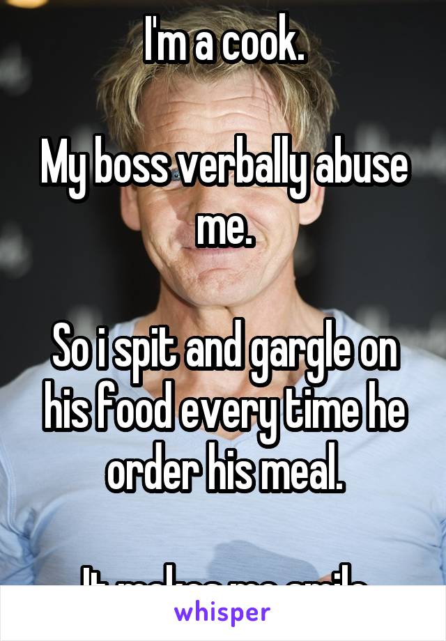 I'm a cook.

My boss verbally abuse me.

So i spit and gargle on his food every time he order his meal.

It makes me smile