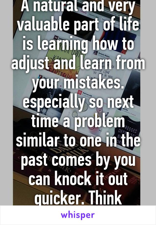 A natural and very valuable part of life is learning how to adjust and learn from your mistakes. especially so next time a problem similar to one in the past comes by you can knock it out quicker. Think positive my friend