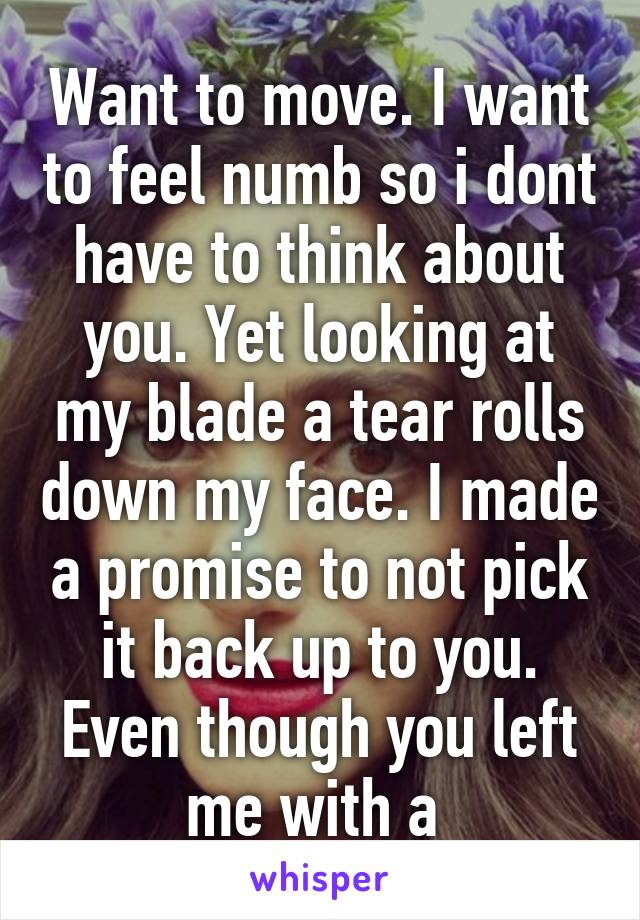 Want to move. I want to feel numb so i dont have to think about you. Yet looking at my blade a tear rolls down my face. I made a promise to not pick it back up to you. Even though you left me with a 