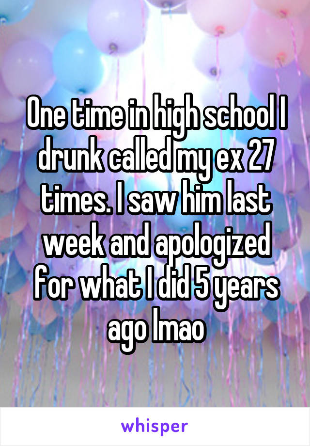 One time in high school I drunk called my ex 27 times. I saw him last week and apologized for what I did 5 years ago lmao