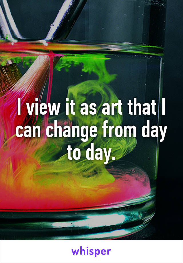 I view it as art that I can change from day to day.