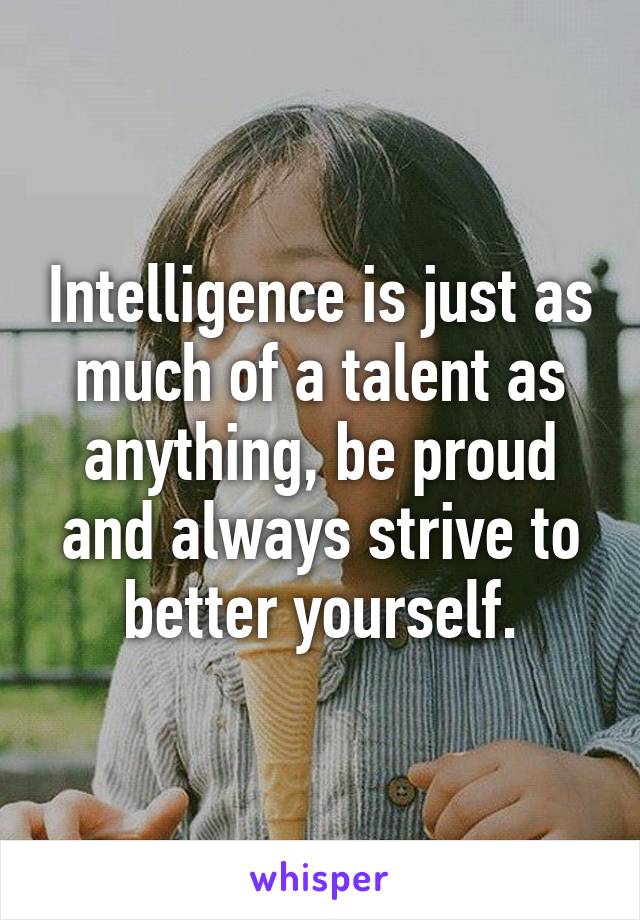 Intelligence is just as much of a talent as anything, be proud and always strive to better yourself.