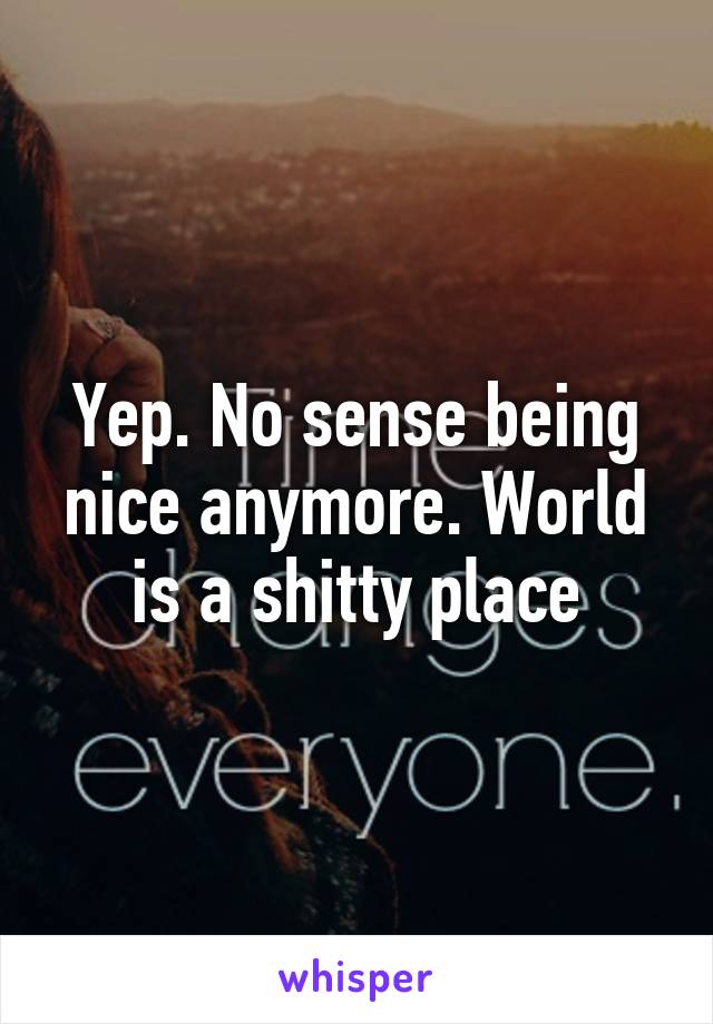 Yep. No sense being nice anymore. World is a shitty place