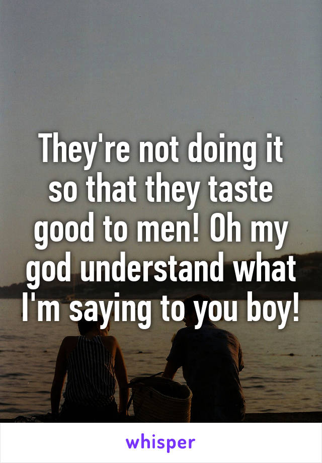 They're not doing it so that they taste good to men! Oh my god understand what I'm saying to you boy!