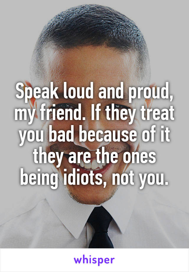Speak loud and proud, my friend. If they treat you bad because of it they are the ones being idiots, not you.