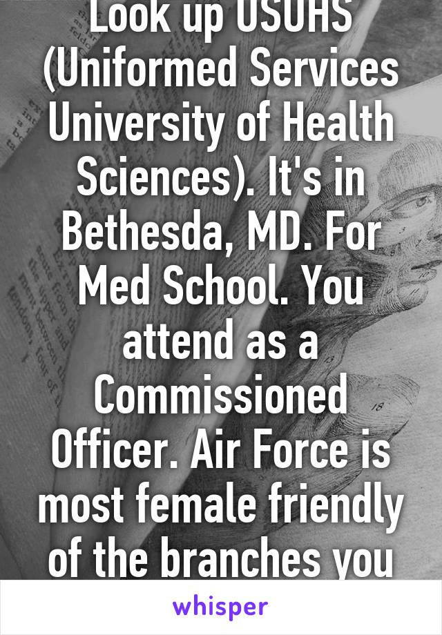 Look up USUHS (Uniformed Services University of Health Sciences). It's in Bethesda, MD. For Med School. You attend as a Commissioned Officer. Air Force is most female friendly of the branches you listed. 