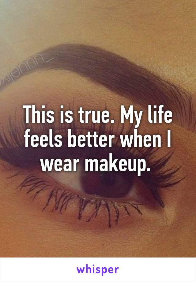 This is true. My life feels better when I wear makeup. 