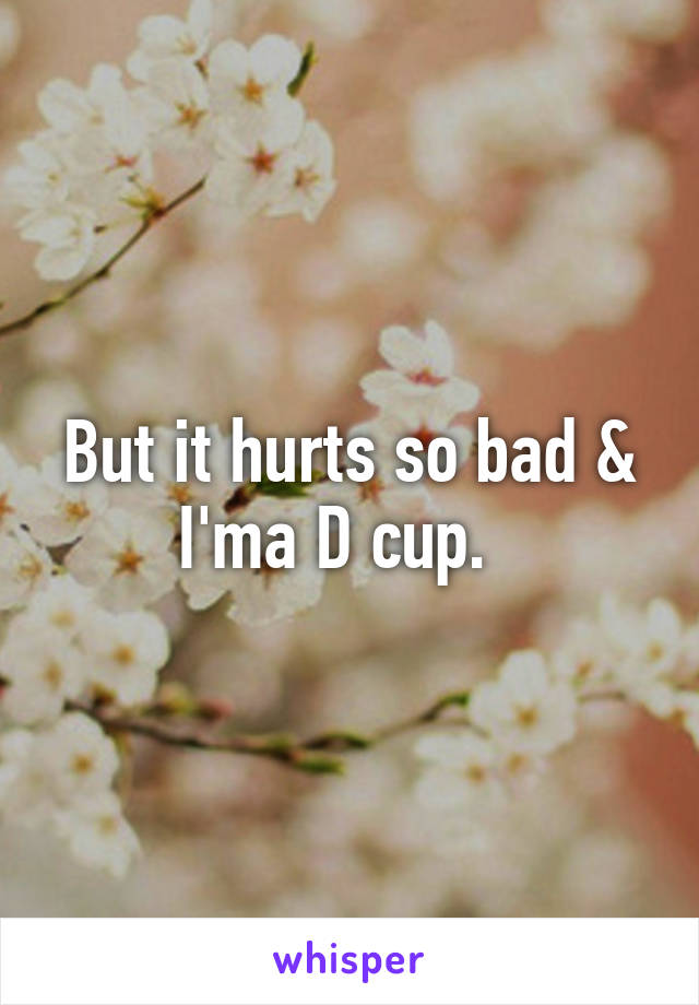 But it hurts so bad & I'ma D cup.  