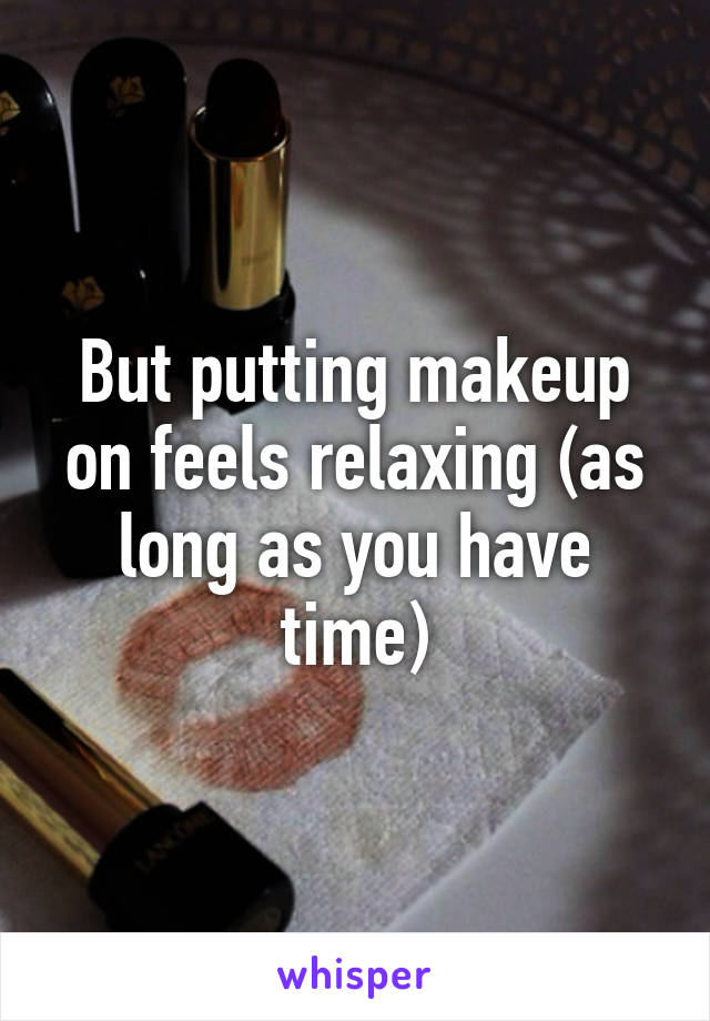 But putting makeup on feels relaxing (as long as you have time)