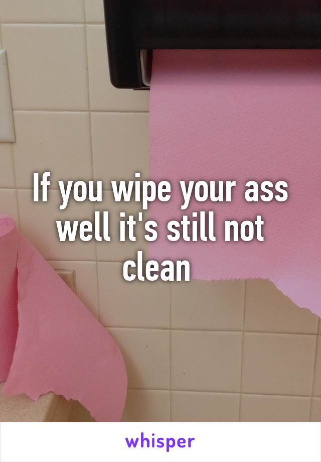 If you wipe your ass well it's still not clean 