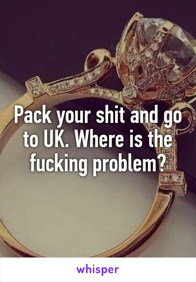 Pack your shit and go to UK. Where is the fucking problem?